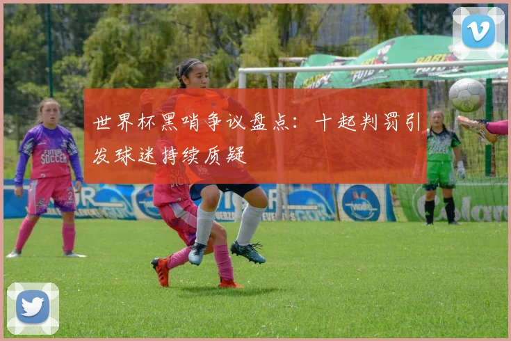 世界杯黑哨争议盘点：十起判罚引发球迷持续质疑