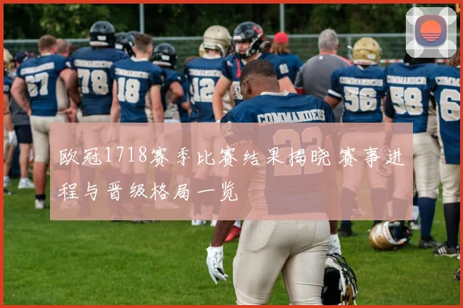 欧冠1718赛季比赛结果揭晓 赛事进程与晋级格局一览