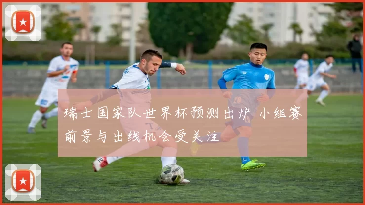 瑞士国家队世界杯预测出炉 小组赛前景与出线机会受关注