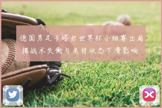 德国男足卡塔尔世界杯小组赛出局 揭战术失衡与老将状态下滑影响