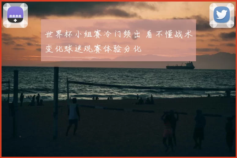 世界杯小组赛冷门频出 看不懂战术变化球迷观赛体验分化