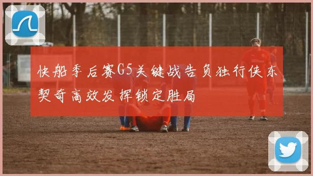 快船季后赛G5关键战告负独行侠东契奇高效发挥锁定胜局