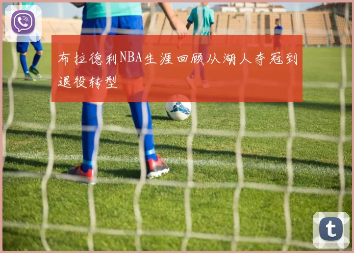 布拉德利NBA生涯回顾从湖人夺冠到退役转型