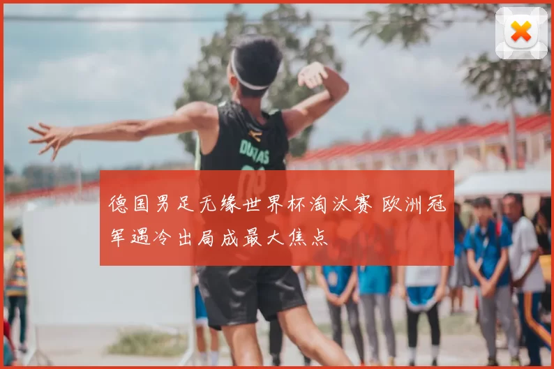 德国男足无缘世界杯淘汰赛 欧洲冠军遇冷出局成最大焦点