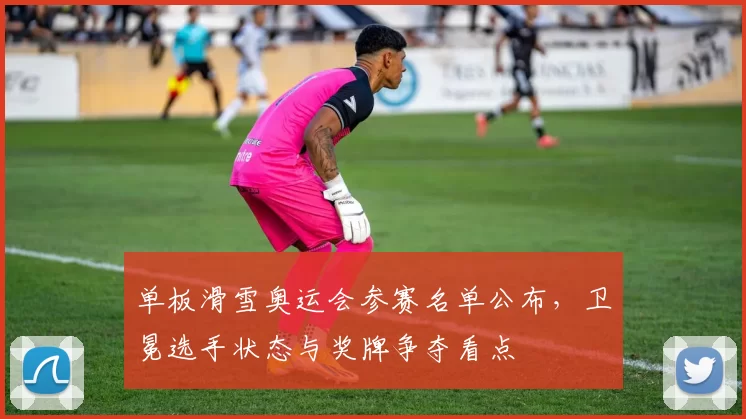 单板滑雪奥运会参赛名单公布，卫冕选手状态与奖牌争夺看点