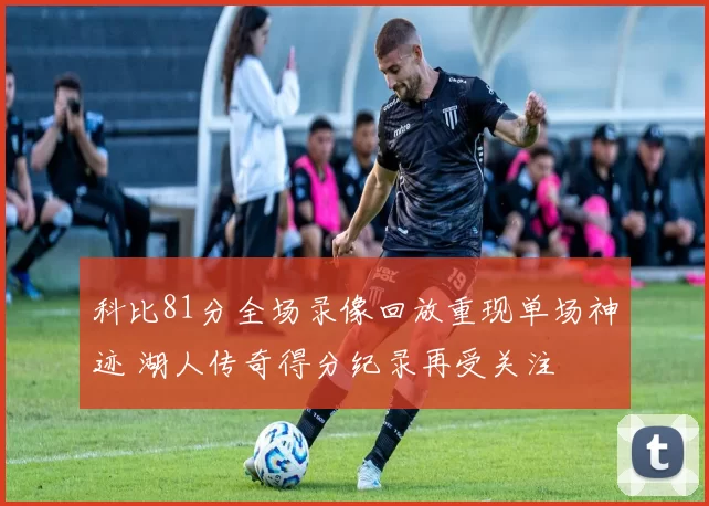 科比81分全场录像回放重现单场神迹 湖人传奇得分纪录再受关注