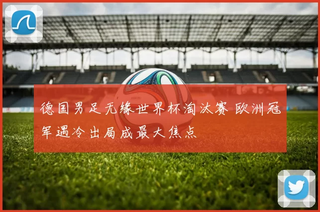 德国男足无缘世界杯淘汰赛 欧洲冠军遇冷出局成最大焦点