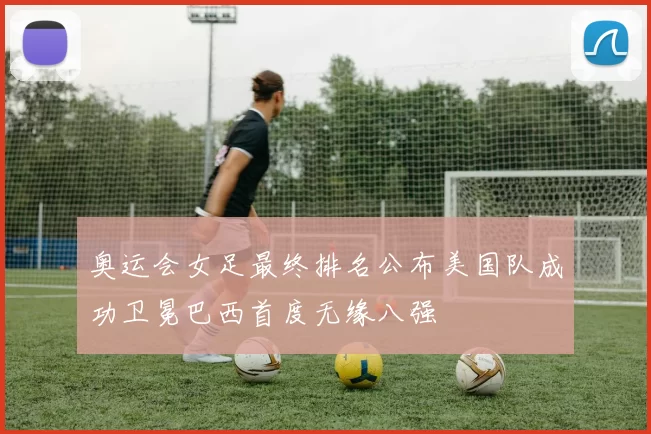 奥运会女足最终排名公布美国队成功卫冕巴西首度无缘八强