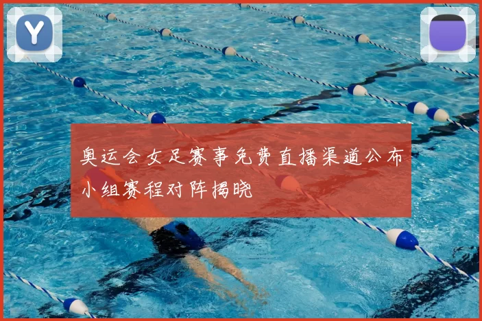 奥运会女足赛事免费直播渠道公布小组赛程对阵揭晓