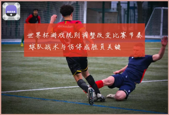 世界杯游戏规则调整改变比赛节奏 球队战术与伤停成胜负关键