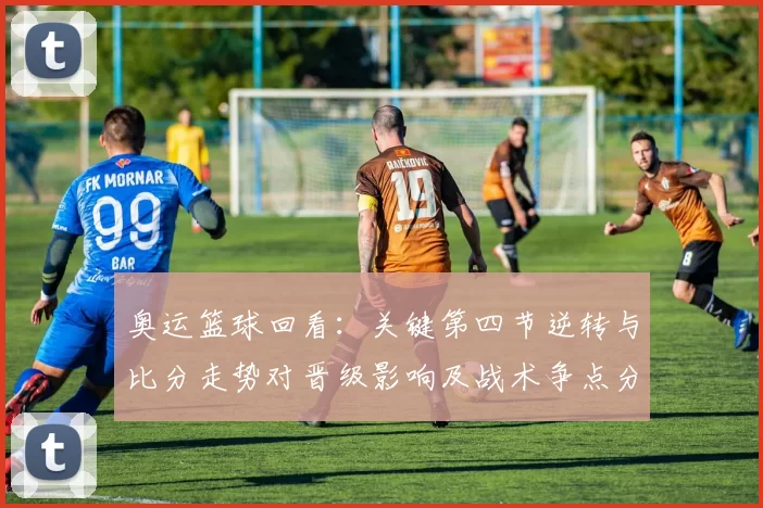 奥运篮球回看：关键第四节逆转与比分走势对晋级影响及战术争点分析