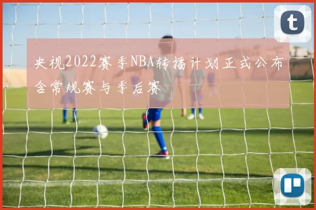 央视2022赛季NBA转播计划正式公布含常规赛与季后赛