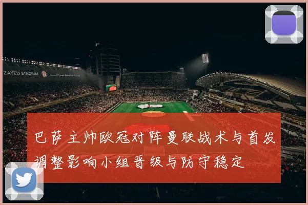 巴萨主帅欧冠对阵曼联战术与首发调整影响小组晋级与防守稳定