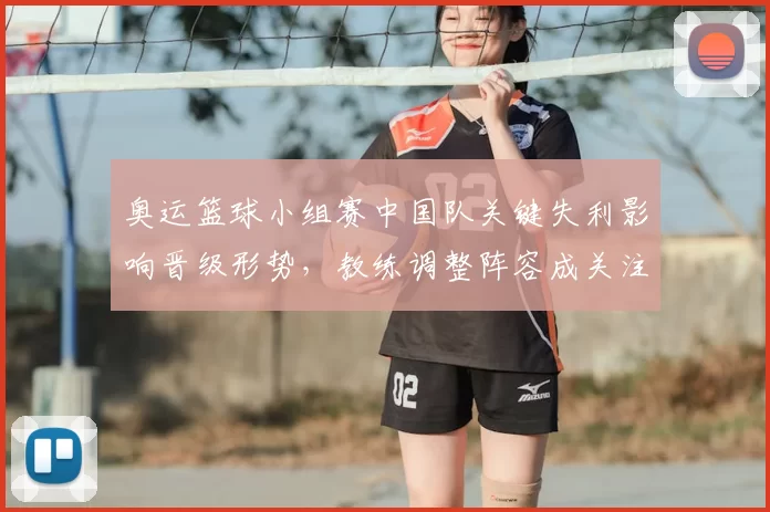 奥运篮球小组赛中国队关键失利影响晋级形势，教练调整阵容成关注点