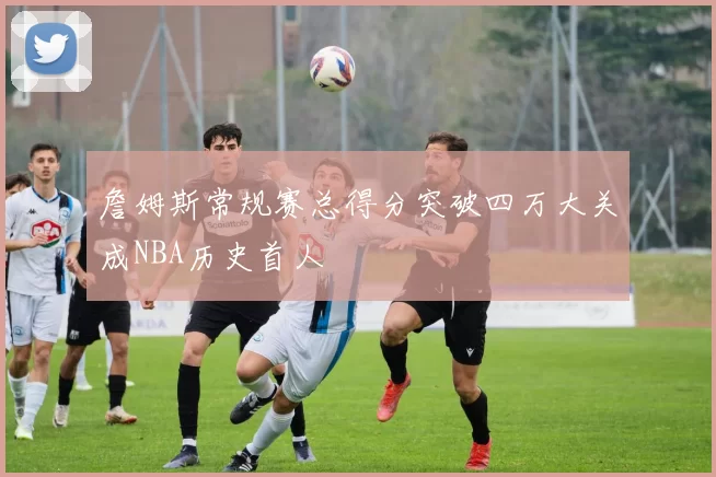 詹姆斯常规赛总得分突破四万大关成NBA历史首人