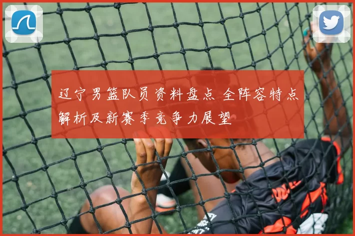 辽宁男篮队员资料盘点 全阵容特点解析及新赛季竞争力展望