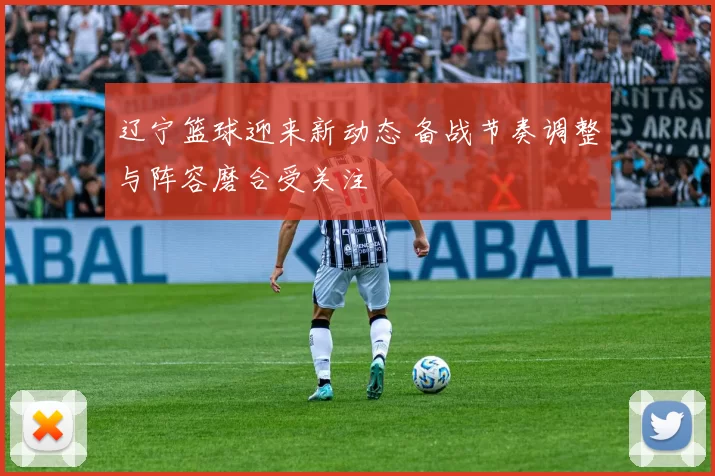 辽宁篮球迎来新动态 备战节奏调整与阵容磨合受关注