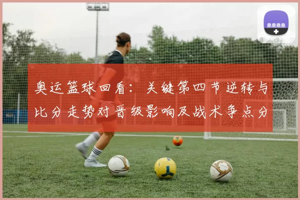 奥运篮球回看：关键第四节逆转与比分走势对晋级影响及战术争点分析