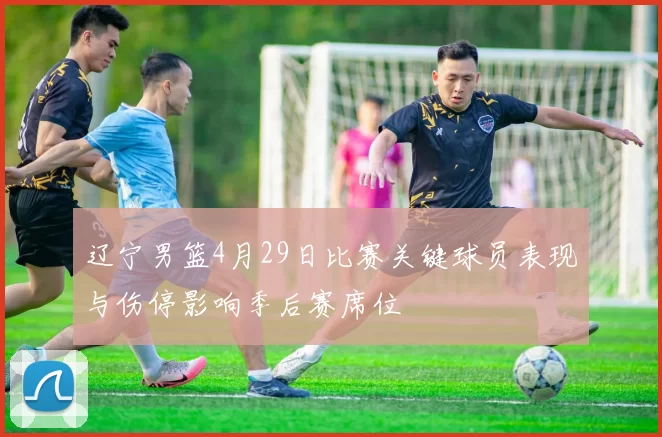 辽宁男篮4月29日比赛关键球员表现与伤停影响季后赛席位